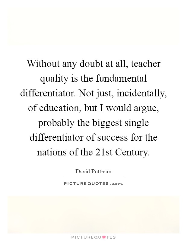 Without any doubt at all, teacher quality is the fundamental differentiator. Not just, incidentally, of education, but I would argue, probably the biggest single differentiator of success for the nations of the 21st Century Picture Quote #1