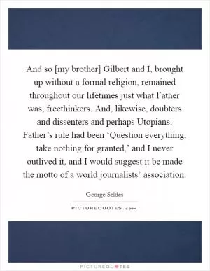 And so [my brother] Gilbert and I, brought up without a formal religion, remained throughout our lifetimes just what Father was, freethinkers. And, likewise, doubters and dissenters and perhaps Utopians. Father’s rule had been ‘Question everything, take nothing for granted,’ and I never outlived it, and I would suggest it be made the motto of a world journalists’ association Picture Quote #1