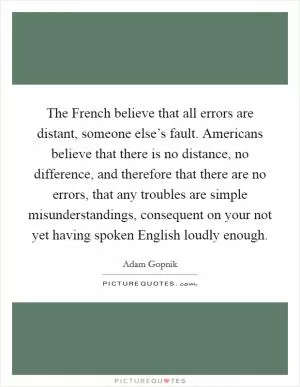 The French believe that all errors are distant, someone else’s fault. Americans believe that there is no distance, no difference, and therefore that there are no errors, that any troubles are simple misunderstandings, consequent on your not yet having spoken English loudly enough Picture Quote #1