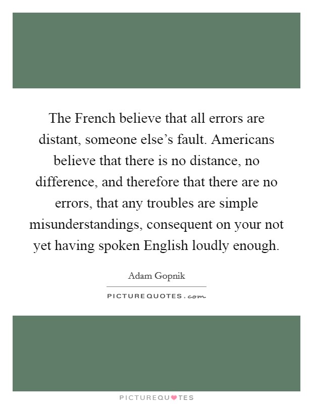 The French believe that all errors are distant, someone else's fault. Americans believe that there is no distance, no difference, and therefore that there are no errors, that any troubles are simple misunderstandings, consequent on your not yet having spoken English loudly enough Picture Quote #1