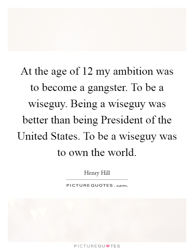 At the age of 12 my ambition was to become a gangster. To be a wiseguy. Being a wiseguy was better than being President of the United States. To be a wiseguy was to own the world Picture Quote #1