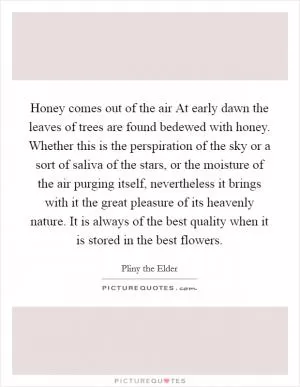 Honey comes out of the air At early dawn the leaves of trees are found bedewed with honey. Whether this is the perspiration of the sky or a sort of saliva of the stars, or the moisture of the air purging itself, nevertheless it brings with it the great pleasure of its heavenly nature. It is always of the best quality when it is stored in the best flowers Picture Quote #1