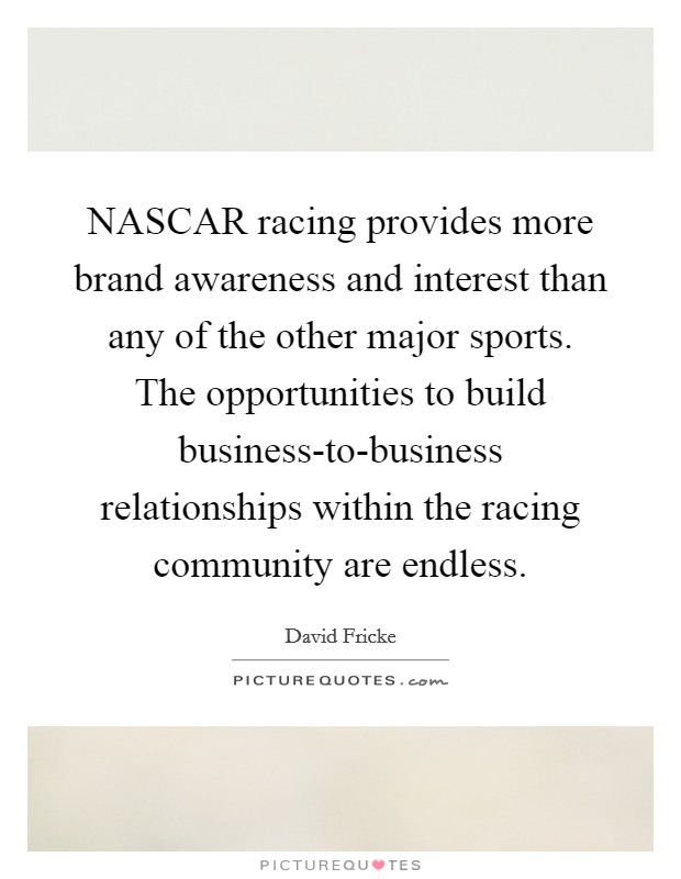 NASCAR racing provides more brand awareness and interest than any of the other major sports. The opportunities to build business-to-business relationships within the racing community are endless Picture Quote #1
