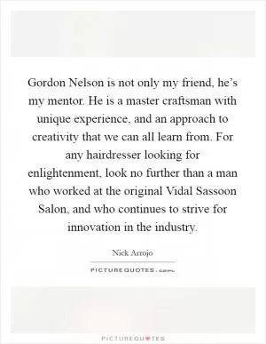 Gordon Nelson is not only my friend, he’s my mentor. He is a master craftsman with unique experience, and an approach to creativity that we can all learn from. For any hairdresser looking for enlightenment, look no further than a man who worked at the original Vidal Sassoon Salon, and who continues to strive for innovation in the industry Picture Quote #1