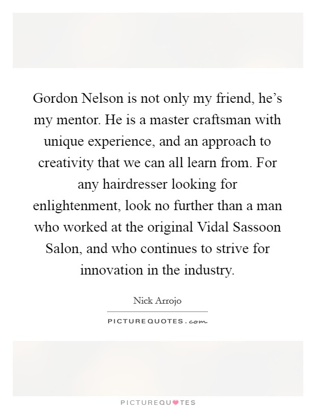 Gordon Nelson is not only my friend, he's my mentor. He is a master craftsman with unique experience, and an approach to creativity that we can all learn from. For any hairdresser looking for enlightenment, look no further than a man who worked at the original Vidal Sassoon Salon, and who continues to strive for innovation in the industry Picture Quote #1