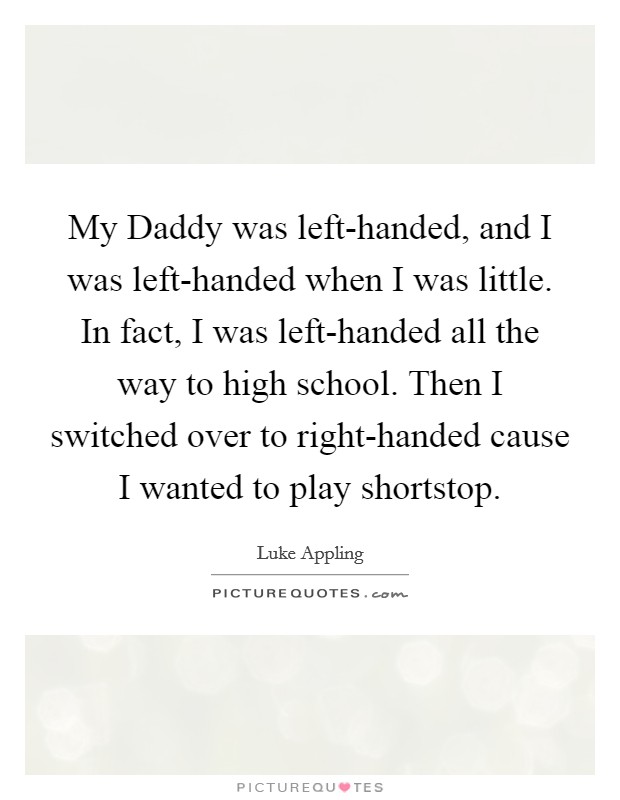 My Daddy was left-handed, and I was left-handed when I was little. In fact, I was left-handed all the way to high school. Then I switched over to right-handed cause I wanted to play shortstop Picture Quote #1