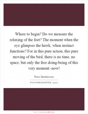 Where to begin? Do we measure the relaxing of the feet? The moment when the eye glimpses the hawk, when instinct functions? For in this pure action, this pure moving of the bird, there is no time, no space, but only the free doing-being of this very moment -now! Picture Quote #1