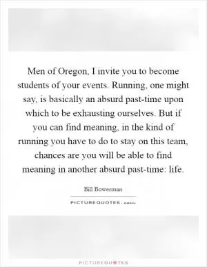 Men of Oregon, I invite you to become students of your events. Running, one might say, is basically an absurd past-time upon which to be exhausting ourselves. But if you can find meaning, in the kind of running you have to do to stay on this team, chances are you will be able to find meaning in another absurd past-time: life Picture Quote #1