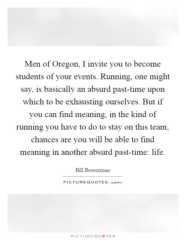 Men of Oregon, I invite you to become students of your events. Running, one might say, is basically an absurd past-time upon which to be exhausting ourselves. But if you can find meaning, in the kind of running you have to do to stay on this team, chances are you will be able to find meaning in another absurd past-time: life Picture Quote #1