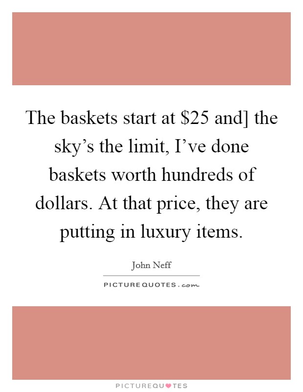 The baskets start at $25 and] the sky's the limit, I've done baskets worth hundreds of dollars. At that price, they are putting in luxury items Picture Quote #1