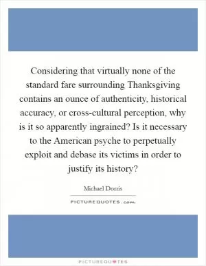Considering that virtually none of the standard fare surrounding Thanksgiving contains an ounce of authenticity, historical accuracy, or cross-cultural perception, why is it so apparently ingrained? Is it necessary to the American psyche to perpetually exploit and debase its victims in order to justify its history? Picture Quote #1