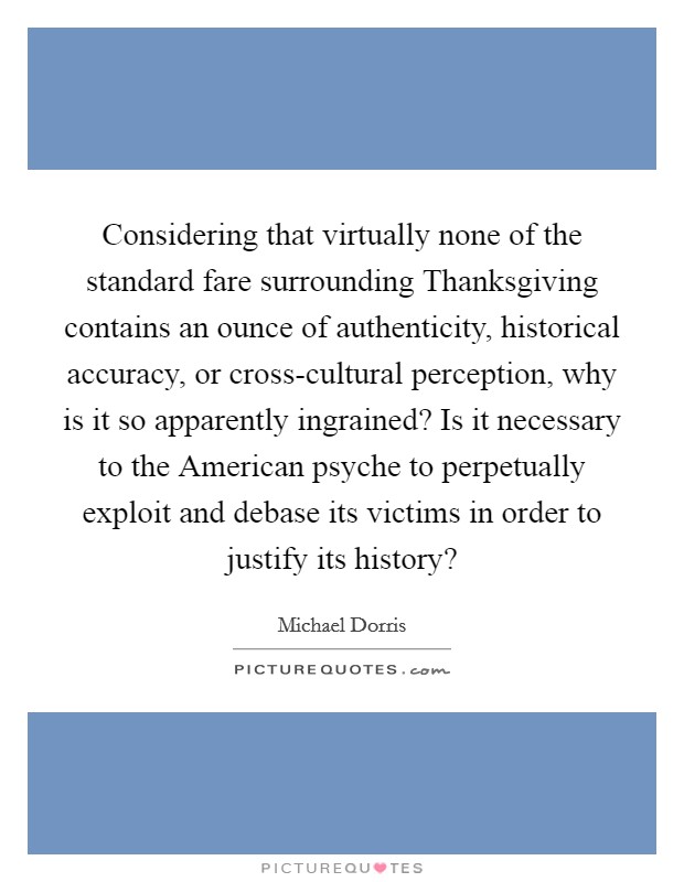 Considering that virtually none of the standard fare surrounding Thanksgiving contains an ounce of authenticity, historical accuracy, or cross-cultural perception, why is it so apparently ingrained? Is it necessary to the American psyche to perpetually exploit and debase its victims in order to justify its history? Picture Quote #1