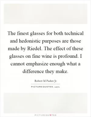 The finest glasses for both technical and hedonistic purposes are those made by Riedel. The effect of these glasses on fine wine is profound. I cannot emphasize enough what a difference they make Picture Quote #1