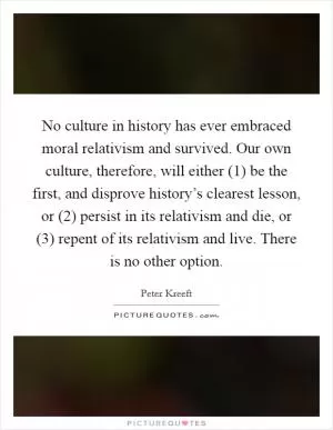 No culture in history has ever embraced moral relativism and survived. Our own culture, therefore, will either (1) be the first, and disprove history’s clearest lesson, or (2) persist in its relativism and die, or (3) repent of its relativism and live. There is no other option Picture Quote #1