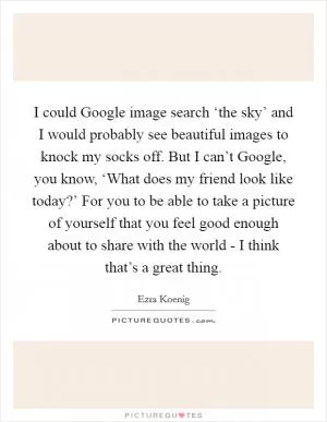 I could Google image search ‘the sky’ and I would probably see beautiful images to knock my socks off. But I can’t Google, you know, ‘What does my friend look like today?’ For you to be able to take a picture of yourself that you feel good enough about to share with the world - I think that’s a great thing Picture Quote #1