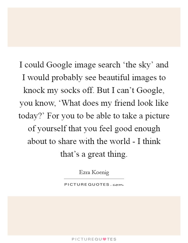 I could Google image search ‘the sky' and I would probably see beautiful images to knock my socks off. But I can't Google, you know, ‘What does my friend look like today?' For you to be able to take a picture of yourself that you feel good enough about to share with the world - I think that's a great thing Picture Quote #1