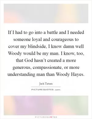If I had to go into a battle and I needed someone loyal and courageous to cover my blindside, I know damn well Woody would be my man. I know, too, that God hasn’t created a more generous, compassionate, or more understanding man than Woody Hayes Picture Quote #1
