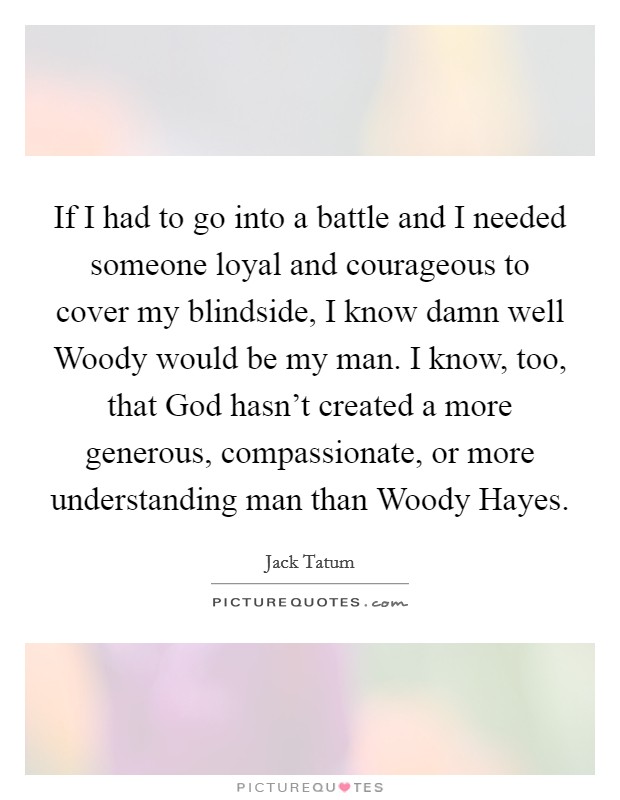 If I had to go into a battle and I needed someone loyal and courageous to cover my blindside, I know damn well Woody would be my man. I know, too, that God hasn't created a more generous, compassionate, or more understanding man than Woody Hayes Picture Quote #1