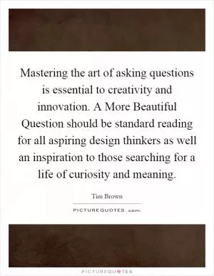 Mastering the art of asking questions is essential to creativity and innovation. A More Beautiful Question should be standard reading for all aspiring design thinkers as well an inspiration to those searching for a life of curiosity and meaning Picture Quote #1