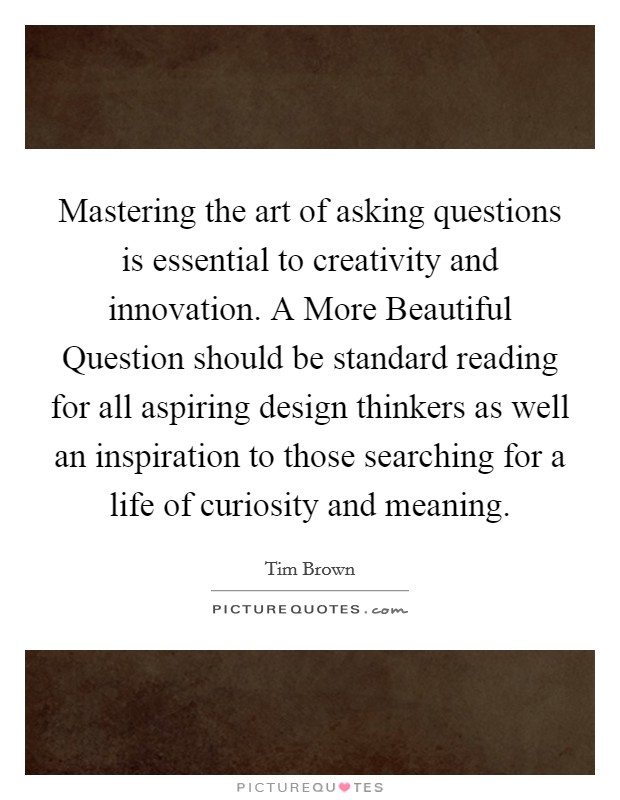 Mastering the art of asking questions is essential to creativity and innovation. A More Beautiful Question should be standard reading for all aspiring design thinkers as well an inspiration to those searching for a life of curiosity and meaning Picture Quote #1