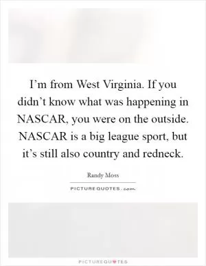 I’m from West Virginia. If you didn’t know what was happening in NASCAR, you were on the outside. NASCAR is a big league sport, but it’s still also country and redneck Picture Quote #1