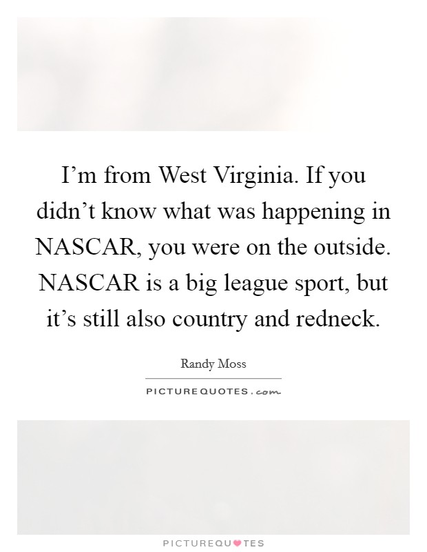 I'm from West Virginia. If you didn't know what was happening in NASCAR, you were on the outside. NASCAR is a big league sport, but it's still also country and redneck Picture Quote #1