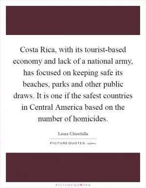 Costa Rica, with its tourist-based economy and lack of a national army, has focused on keeping safe its beaches, parks and other public draws. It is one if the safest countries in Central America based on the number of homicides Picture Quote #1