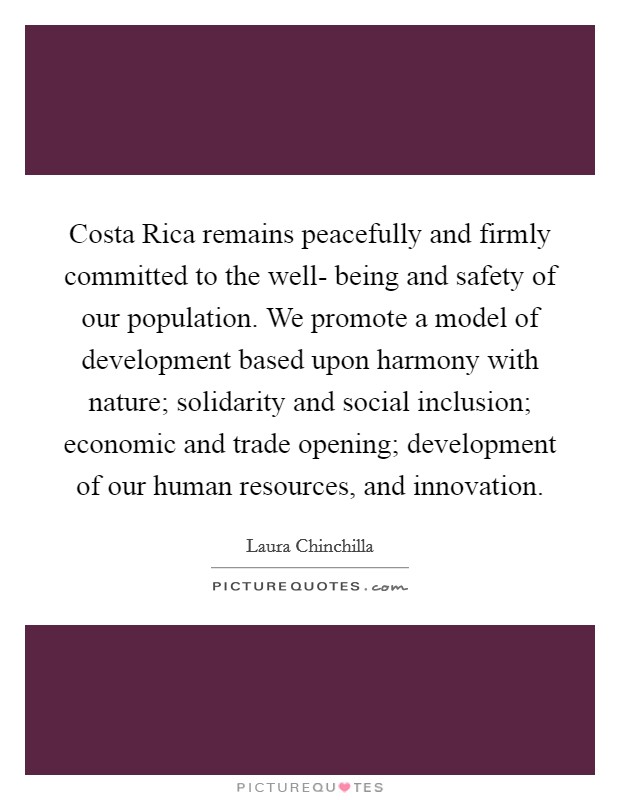 Costa Rica remains peacefully and firmly committed to the well- being and safety of our population. We promote a model of development based upon harmony with nature; solidarity and social inclusion; economic and trade opening; development of our human resources, and innovation Picture Quote #1