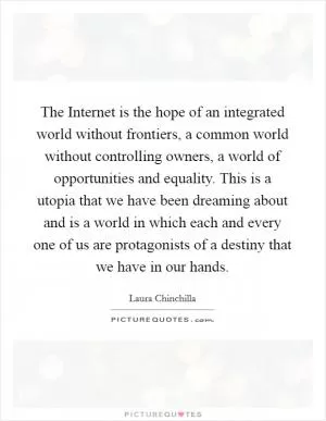 The Internet is the hope of an integrated world without frontiers, a common world without controlling owners, a world of opportunities and equality. This is a utopia that we have been dreaming about and is a world in which each and every one of us are protagonists of a destiny that we have in our hands Picture Quote #1