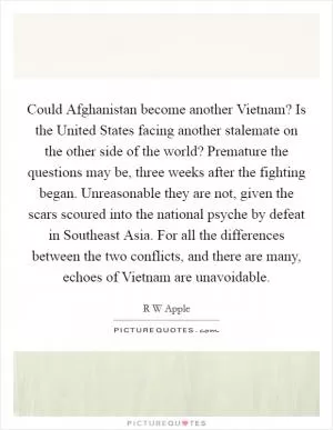 Could Afghanistan become another Vietnam? Is the United States facing another stalemate on the other side of the world? Premature the questions may be, three weeks after the fighting began. Unreasonable they are not, given the scars scoured into the national psyche by defeat in Southeast Asia. For all the differences between the two conflicts, and there are many, echoes of Vietnam are unavoidable Picture Quote #1
