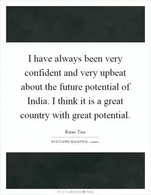 I have always been very confident and very upbeat about the future potential of India. I think it is a great country with great potential Picture Quote #1