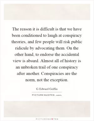 The reason it is difficult is that we have been conditioned to laugh at conspiracy theories, and few people will risk public ridicule by advocating them. On the other hand, to endorse the accidental view is absurd. Almost all of history is an unbroken trail of one conspiracy after another. Conspiracies are the norm, not the exception Picture Quote #1