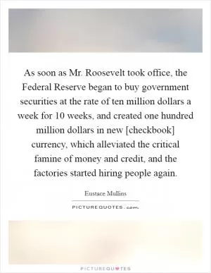 As soon as Mr. Roosevelt took office, the Federal Reserve began to buy government securities at the rate of ten million dollars a week for 10 weeks, and created one hundred million dollars in new [checkbook] currency, which alleviated the critical famine of money and credit, and the factories started hiring people again Picture Quote #1