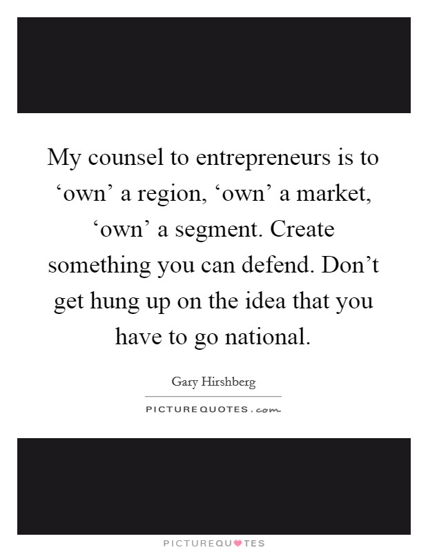 My counsel to entrepreneurs is to ‘own' a region, ‘own' a market, ‘own' a segment. Create something you can defend. Don't get hung up on the idea that you have to go national Picture Quote #1