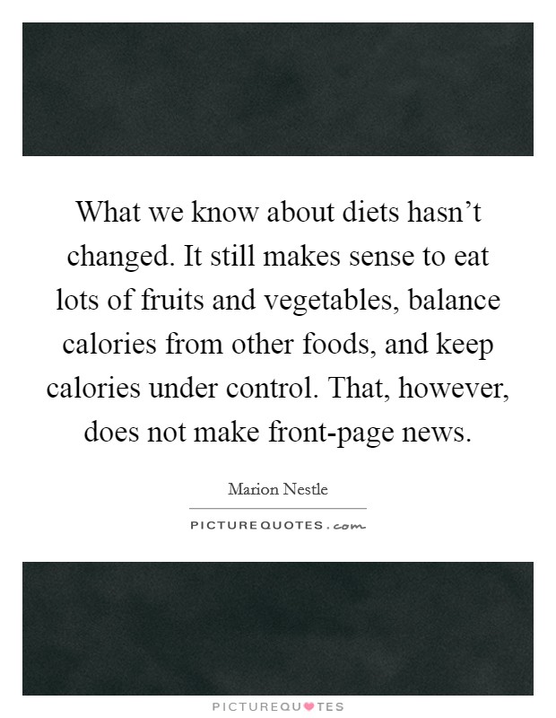What we know about diets hasn't changed. It still makes sense to eat lots of fruits and vegetables, balance calories from other foods, and keep calories under control. That, however, does not make front-page news Picture Quote #1