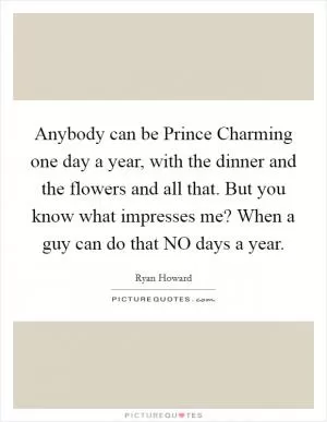 Anybody can be Prince Charming one day a year, with the dinner and the flowers and all that. But you know what impresses me? When a guy can do that NO days a year Picture Quote #1