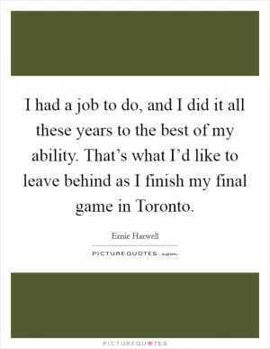 I had a job to do, and I did it all these years to the best of my ability. That’s what I’d like to leave behind as I finish my final game in Toronto Picture Quote #1