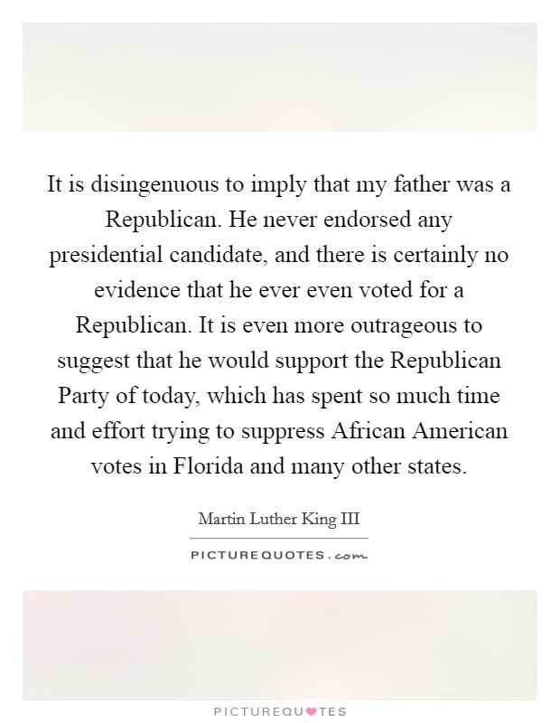 It is disingenuous to imply that my father was a Republican. He never endorsed any presidential candidate, and there is certainly no evidence that he ever even voted for a Republican. It is even more outrageous to suggest that he would support the Republican Party of today, which has spent so much time and effort trying to suppress African American votes in Florida and many other states Picture Quote #1