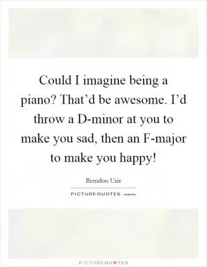 Could I imagine being a piano? That’d be awesome. I’d throw a D-minor at you to make you sad, then an F-major to make you happy! Picture Quote #1