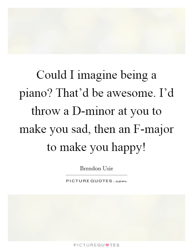 Could I imagine being a piano? That'd be awesome. I'd throw a D-minor at you to make you sad, then an F-major to make you happy! Picture Quote #1