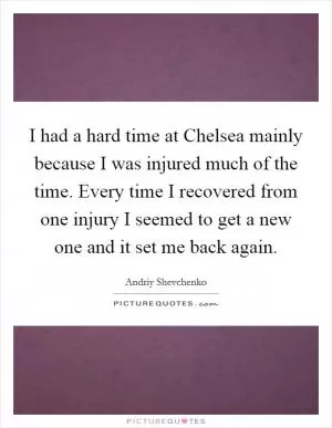 I had a hard time at Chelsea mainly because I was injured much of the time. Every time I recovered from one injury I seemed to get a new one and it set me back again Picture Quote #1