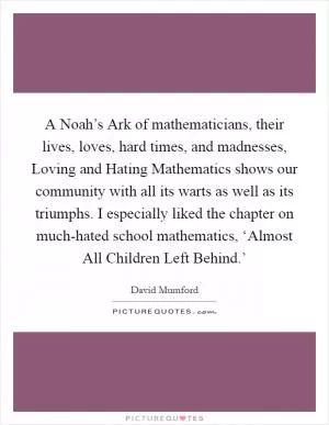 A Noah’s Ark of mathematicians, their lives, loves, hard times, and madnesses, Loving and Hating Mathematics shows our community with all its warts as well as its triumphs. I especially liked the chapter on much-hated school mathematics, ‘Almost All Children Left Behind.’ Picture Quote #1