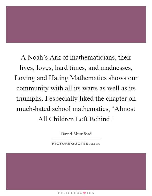 A Noah's Ark of mathematicians, their lives, loves, hard times, and madnesses, Loving and Hating Mathematics shows our community with all its warts as well as its triumphs. I especially liked the chapter on much-hated school mathematics, ‘Almost All Children Left Behind.' Picture Quote #1