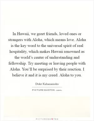 In Hawaii, we greet friends, loved ones or strangers with Aloha, which means love. Aloha is the key word to the universal spirit of real hospitality, which makes Hawaii renowned as the world’s center of understanding and fellowship. Try meeting or leaving people with Aloha. You’ll be surprised by their reaction. I believe it and it is my creed. Aloha to you Picture Quote #1