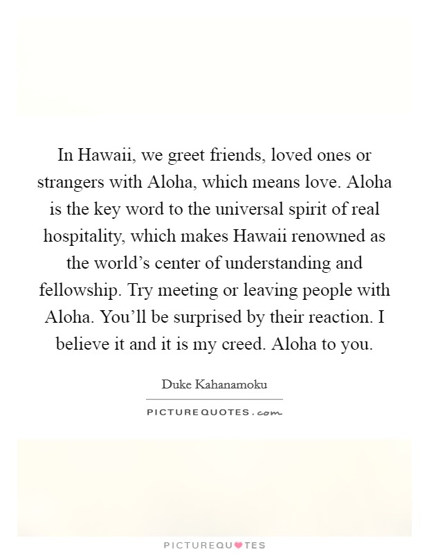 In Hawaii, we greet friends, loved ones or strangers with Aloha, which means love. Aloha is the key word to the universal spirit of real hospitality, which makes Hawaii renowned as the world's center of understanding and fellowship. Try meeting or leaving people with Aloha. You'll be surprised by their reaction. I believe it and it is my creed. Aloha to you Picture Quote #1