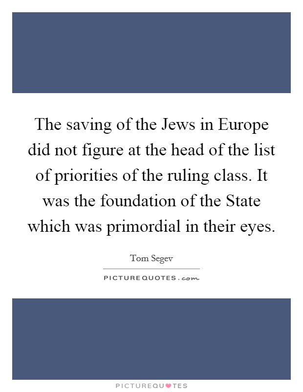 The saving of the Jews in Europe did not figure at the head of the list of priorities of the ruling class. It was the foundation of the State which was primordial in their eyes Picture Quote #1