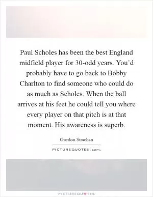 Paul Scholes has been the best England midfield player for 30-odd years. You’d probably have to go back to Bobby Charlton to find someone who could do as much as Scholes. When the ball arrives at his feet he could tell you where every player on that pitch is at that moment. His awareness is superb Picture Quote #1