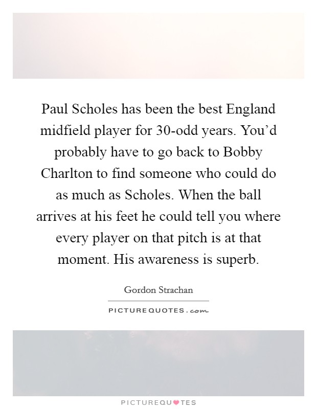 Paul Scholes has been the best England midfield player for 30-odd years. You'd probably have to go back to Bobby Charlton to find someone who could do as much as Scholes. When the ball arrives at his feet he could tell you where every player on that pitch is at that moment. His awareness is superb Picture Quote #1