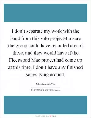I don’t separate my work with the band from this solo project-Im sure the group could have recorded any of these, and they would have if the Fleetwood Mac project had come up at this time. I don’t have any finished songs lying around Picture Quote #1