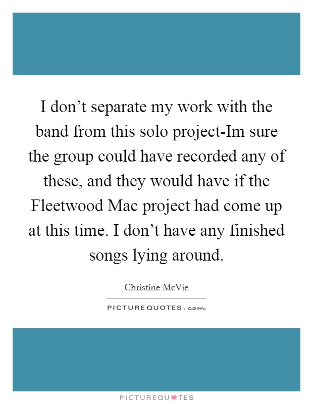 I don't separate my work with the band from this solo project-Im sure the group could have recorded any of these, and they would have if the Fleetwood Mac project had come up at this time. I don't have any finished songs lying around Picture Quote #1